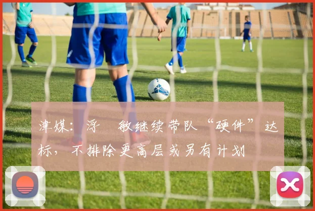 津媒：浮嶋敏继续带队“硬件”达标，不排除更高层或另有计划