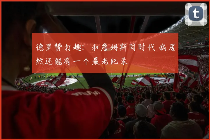 德罗赞打趣：和詹姆斯同时代 我居然还能有一个最老纪录