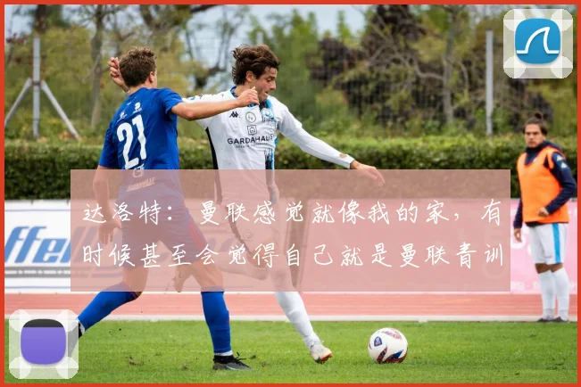 达洛特：曼联感觉就像我的家，有时候甚至会觉得自己就是曼联青训