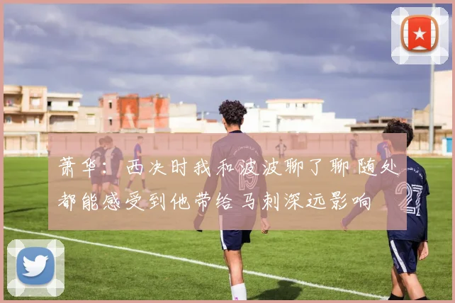 萧华：西决时我和波波聊了聊 随处都能感受到他带给马刺深远影响