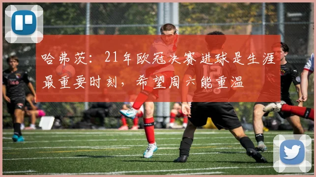 哈弗茨：21年欧冠决赛进球是生涯最重要时刻，希望周六能重温