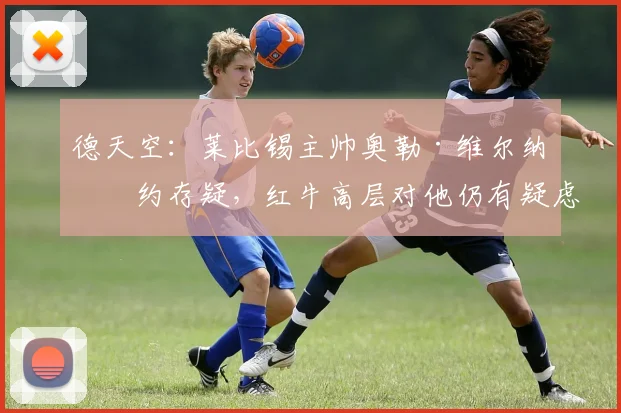 德天空：莱比锡主帅奥勒·维尔纳续约存疑，红牛高层对他仍有疑虑